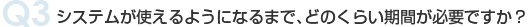 Q3 システムが使えるようになるまで、どのくらい期間が必要ですか？