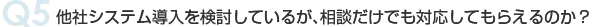 Q5 他社システム導入を検討しているが、相談だけでも対応してもらえるのか？