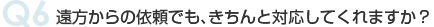 Q6 遠方からの依頼でも、きちんと対応してくれますか？