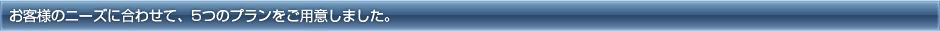 お客様のニーズに合わせて、5つのプランをご用意しました。